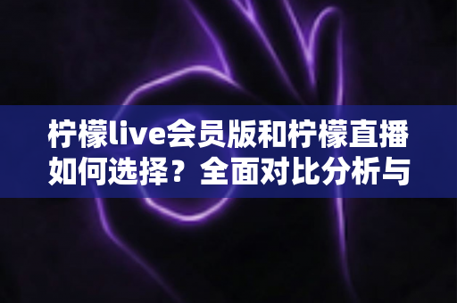柠檬live会员版和柠檬直播如何选择？全面对比分析与实用选购指南帮你做出明智决定