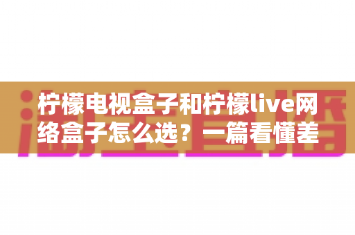 柠檬电视盒子和柠檬live网络盒子怎么选?一篇看懂差异的深度选购指南 柠檬电视盒子和柠檬live网络盒子怎么选?一篇看懂差异的深度选购指南