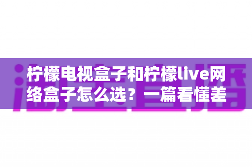 柠檬电视盒子和柠檬live网络盒子怎么选?一篇看懂差异的深度选购指南 柠檬电视盒子和柠檬live网络盒子怎么选?一篇看懂差异的深度选购指南