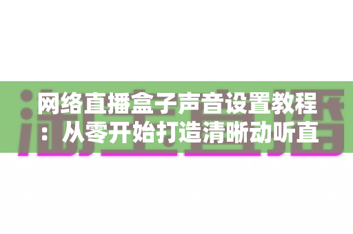 网络直播盒子声音设置教程：从零开始打造清晰动听直播音效的完整指南