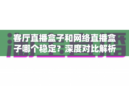 客厅直播盒子和网络直播盒子哪个稳定?深度对比解析与实用选购指南 客厅直播盒子和网络直播盒子哪个稳定?深度对比解析与实用选购指南