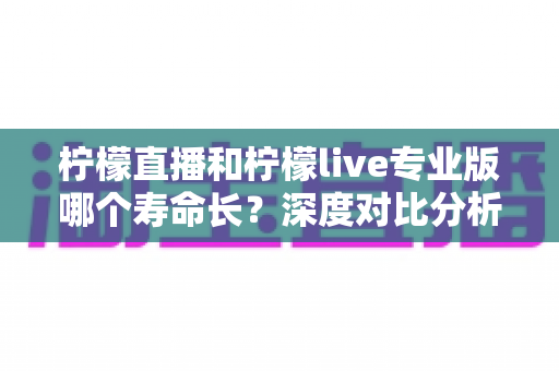 柠檬直播和柠檬live专业版哪个寿命长?深度对比分析与选择指南 柠檬直播和柠檬live专业版哪个寿命长?深度对比分析与选择指南