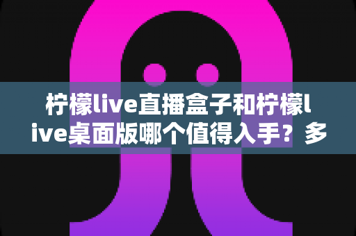 柠檬live直播盒子和柠檬live桌面版哪个值得入手？多维度深度对比与实用选购指南