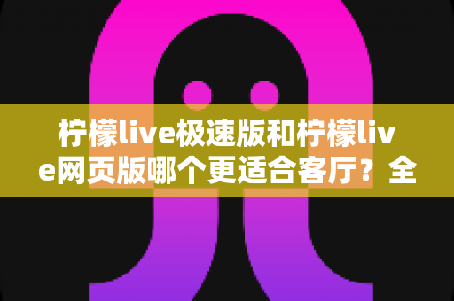 柠檬live极速版和柠檬live网页版哪个更适合客厅?全面对比解析帮你选对版本 柠檬live极速版和柠檬live网页版哪个更适合客厅?全面对比解析帮你选对版本