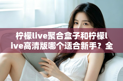 柠檬live聚合盒子和柠檬live高清版哪个适合新手?全面对比与选择指南 柠檬live聚合盒子和柠檬live高清版哪个适合新手?全面对比与选择指南