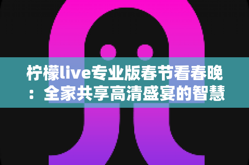 柠檬live专业版春节看春晚:全家共享高清盛宴的智慧之选 柠檬live专业版春节看春晚:全家共享高清盛宴的智慧之选