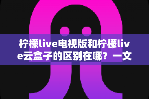柠檬live电视版和柠檬live云盒子的区别在哪?一文读懂两大版本核心差异与选购指南 柠檬live电视版和柠檬live云盒子的区别在哪?一文读懂两大版本核心差异与选购指南