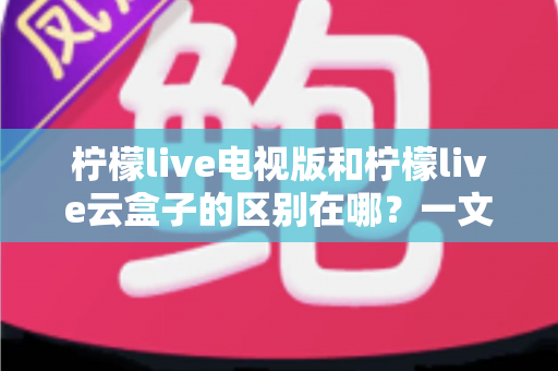 柠檬live电视版和柠檬live云盒子的区别在哪?一文读懂两大版本核心差异与选购指南 柠檬live电视版和柠檬live云盒子的区别在哪?一文读懂两大版本核心差异与选购指南