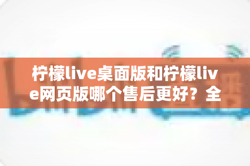 柠檬live桌面版和柠檬live网页版哪个售后更好？全面对比解析助你明智选择