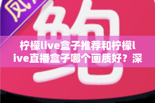 柠檬live盒子推荐和柠檬live直播盒子哪个画质好?深度测评与选购全攻略 柠檬live盒子推荐和柠檬live直播盒子哪个画质好?深度测评与选购全攻略