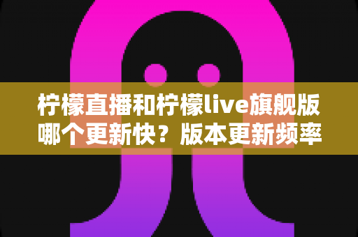 柠檬直播和柠檬live旗舰版哪个更新快？版本更新频率深度对比与实用选择指南