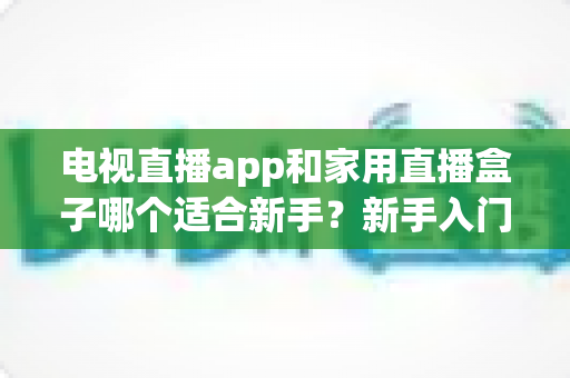 电视直播app和家用直播盒子哪个适合新手？新手入门全攻略与选购指南