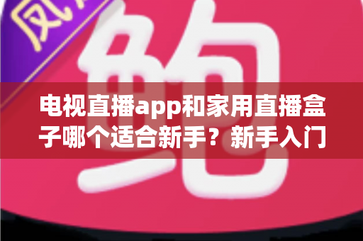 电视直播app和家用直播盒子哪个适合新手？新手入门全攻略与选购指南