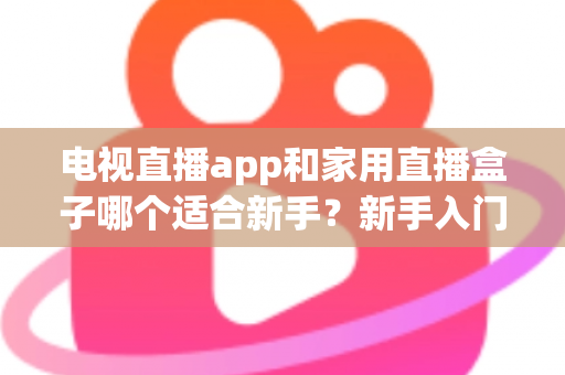 电视直播app和家用直播盒子哪个适合新手？新手入门全攻略与选购指南