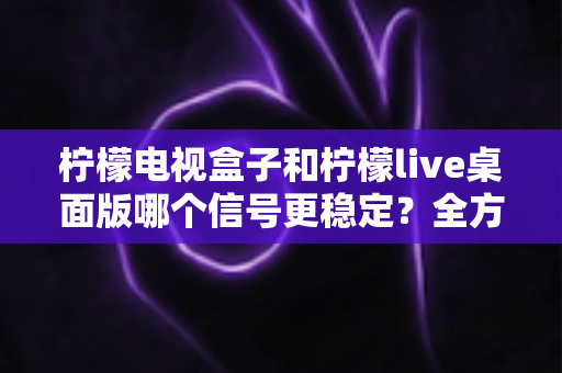 柠檬电视盒子和柠檬live桌面版哪个信号更稳定？全方位深度对比与实用选购指南