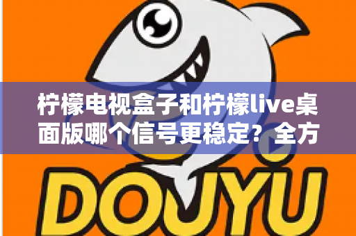 柠檬电视盒子和柠檬live桌面版哪个信号更稳定？全方位深度对比与实用选购指南