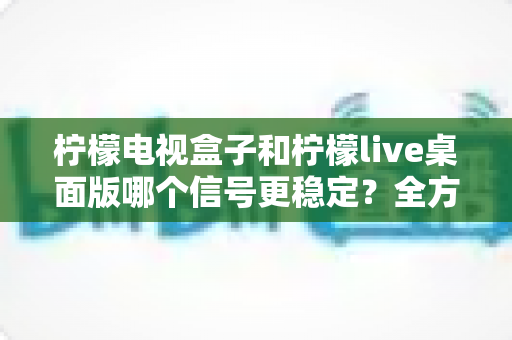 柠檬电视盒子和柠檬live桌面版哪个信号更稳定？全方位深度对比与实用选购指南