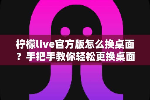 柠檬live官方版怎么换桌面?手把手教你轻松更换桌面背景的完整攻略 柠檬live官方版怎么换桌面?手把手教你轻松更换桌面背景的完整攻略