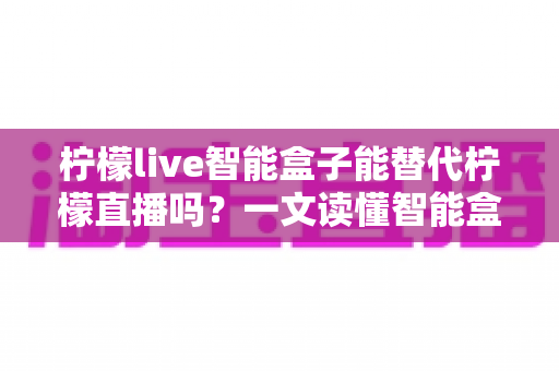 柠檬live智能盒子能替代柠檬直播吗？一文读懂智能盒子与直播软件的核心差异
