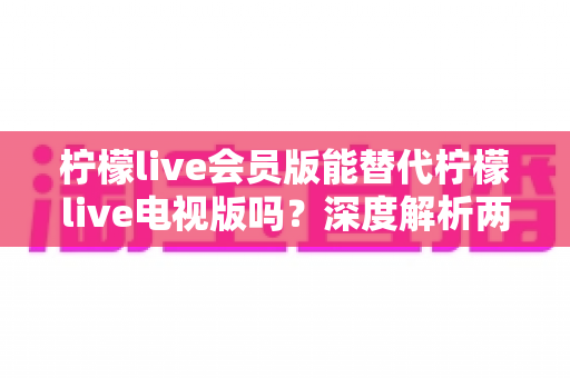 柠檬live会员版能替代柠檬live电视版吗？深度解析两大版本差异与最佳选择方案