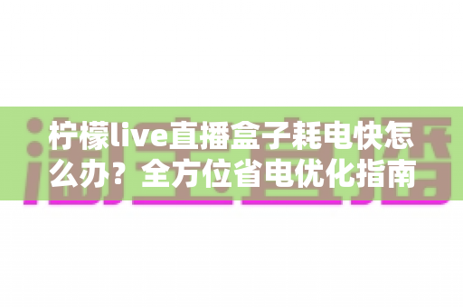 柠檬live直播盒子耗电快怎么办?全方位省电优化指南助你畅享直播不掉电 柠檬live直播盒子耗电快怎么办?全方位省电优化指南助你畅享直播不掉电