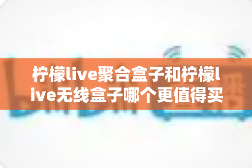 柠檬live聚合盒子和柠檬live无线盒子哪个更值得买？2025年最新选购指南与深度对比评测