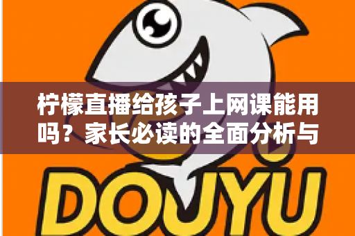 柠檬直播给孩子上网课能用吗？家长必读的全面分析与安全使用指南