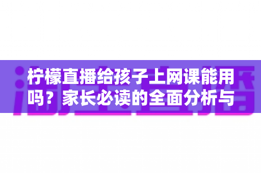 柠檬直播给孩子上网课能用吗？家长必读的全面分析与安全使用指南