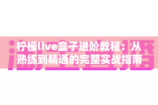 柠檬live盒子进阶教程:从熟练到精通的完整实战指南,让直播间效果全面升级 柠檬live盒子进阶教程:从熟练到精通的完整实战指南,让直播间效果全面升级