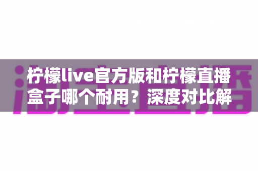 柠檬live官方版和柠檬直播盒子哪个耐用?深度对比解析帮你选对不踩坑 柠檬live官方版和柠檬直播盒子哪个耐用?深度对比解析帮你选对不踩坑
