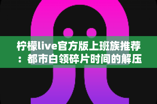 柠檬live官方版上班族推荐:都市白领碎片时间的解压娱乐新选择 柠檬live官方版上班族推荐:都市白领碎片时间的解压娱乐新选择