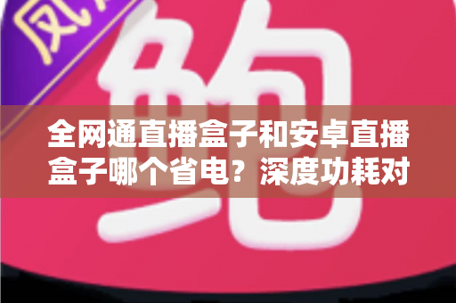 全网通直播盒子和安卓直播盒子哪个省电？深度功耗对比分析与节能选购指南