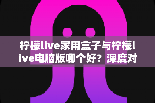 柠檬live家用盒子与柠檬live电脑版哪个好?深度对比评测与选购全指南助你一次选对 柠檬live家用盒子与柠檬live电脑版哪个好?深度对比评测与选购全指南助你一次选对