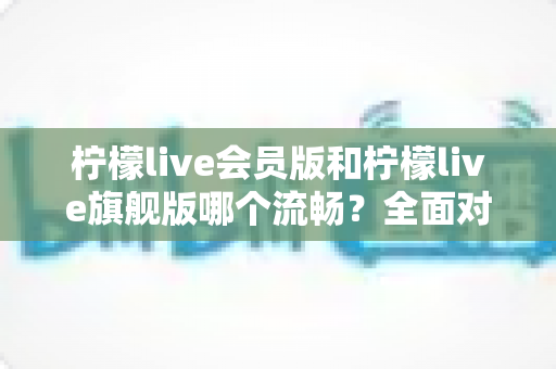 柠檬live会员版和柠檬live旗舰版哪个流畅?全面对比解析助你轻松选对版本 柠檬live会员版和柠檬live旗舰版哪个流畅?全面对比解析助你轻松选对版本