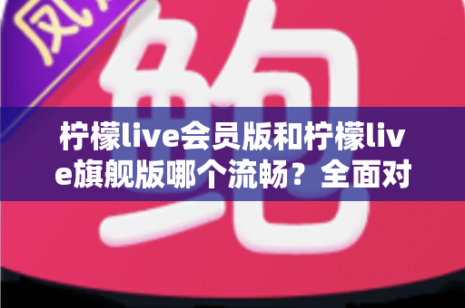 柠檬live会员版和柠檬live旗舰版哪个流畅?全面对比解析助你轻松选对版本 柠檬live会员版和柠檬live旗舰版哪个流畅?全面对比解析助你轻松选对版本