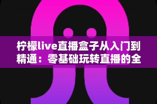 柠檬live直播盒子从入门到精通:零基础玩转直播的全能实战指南 柠檬live直播盒子从入门到精通:零基础玩转直播的全能实战指南