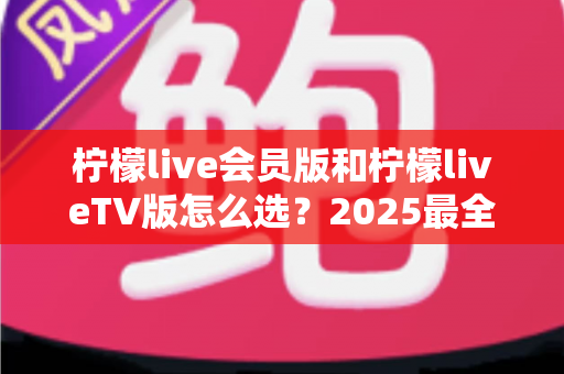 柠檬live会员版和柠檬liveTV版怎么选?2025最全对比攻略,一文帮你避坑省钱 柠檬live会员版和柠檬liveTV版怎么选?2025最全对比攻略,一文帮你避坑省钱