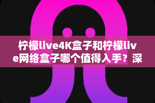 柠檬live4K盒子和柠檬live网络盒子哪个值得入手?深度评测帮你一次选对不踩坑 柠檬live4K盒子和柠檬live网络盒子哪个值得入手?深度评测帮你一次选对不踩坑