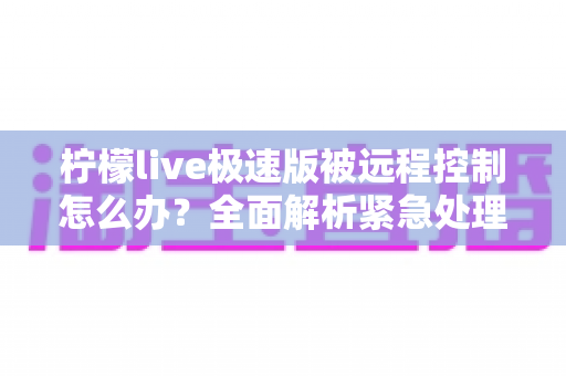 柠檬live极速版被远程控制怎么办?全面解析紧急处理步骤与安全防护实用指南 柠檬live极速版被远程控制怎么办?全面解析紧急处理步骤与安全防护实用指南