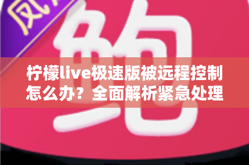 柠檬live极速版被远程控制怎么办?全面解析紧急处理步骤与安全防护实用指南 柠檬live极速版被远程控制怎么办?全面解析紧急处理步骤与安全防护实用指南