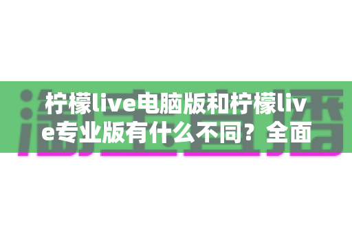 柠檬live电脑版和柠檬live专业版有什么不同？全面对比解析帮你选对版本