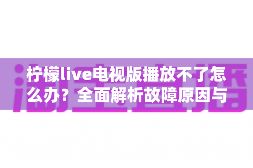 柠檬live电视版播放不了怎么办？全面解析故障原因与实用解决指南
