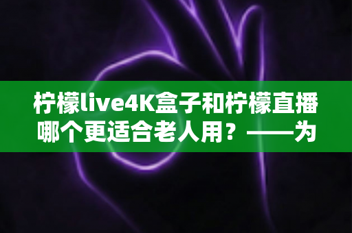 柠檬live4K盒子和柠檬直播哪个更适合老人用？——为家中长辈挑选观影方案的实用指南