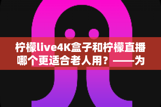 柠檬live4K盒子和柠檬直播哪个更适合老人用？——为家中长辈挑选观影方案的实用指南
