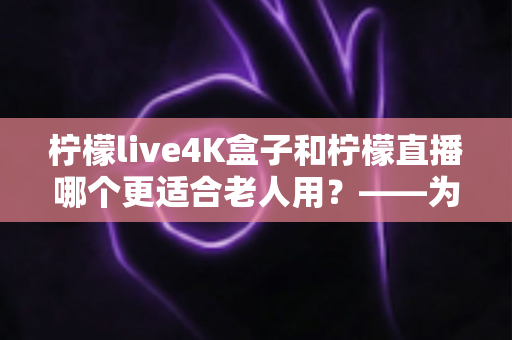 柠檬live4K盒子和柠檬直播哪个更适合老人用？——为家中长辈挑选观影方案的实用指南