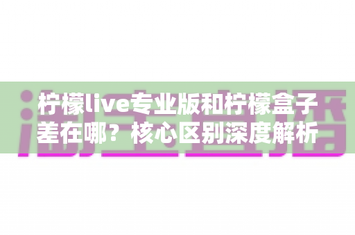 柠檬live专业版和柠檬盒子差在哪？核心区别深度解析，帮你一步选对直播工具