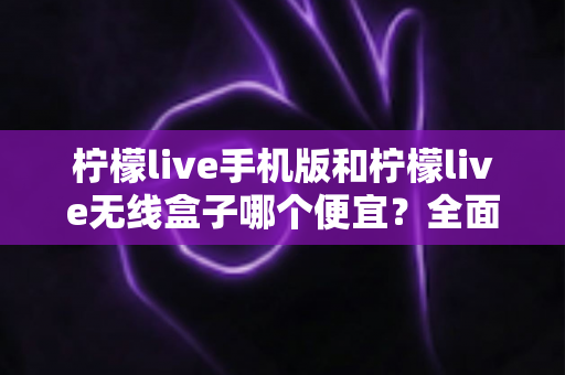 柠檬live手机版和柠檬live无线盒子哪个便宜?全面价格对比与高性价比选购指南 柠檬live手机版和柠檬live无线盒子哪个便宜?全面价格对比与高性价比选购指南