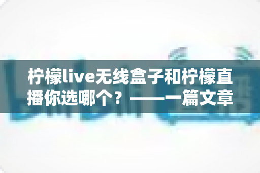 柠檬live无线盒子和柠檬直播你选哪个？——一篇文章帮你彻底搞懂两者差异，选出最适合自己的直播方案