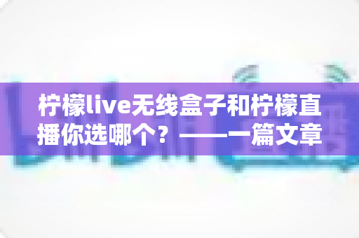 柠檬live无线盒子和柠檬直播你选哪个？——一篇文章帮你彻底搞懂两者差异，选出最适合自己的直播方案