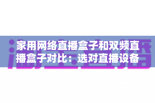 家用网络直播盒子和双频直播盒子对比：选对直播设备让画面流畅不掉线的完整指南